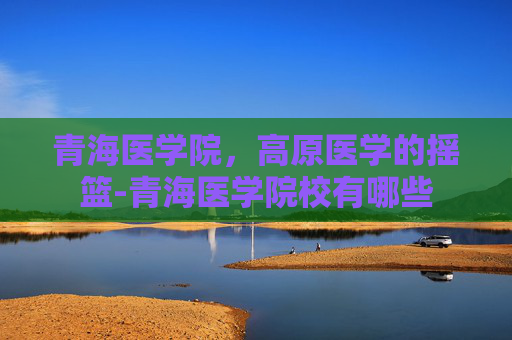 青海医学院，高原医学的摇篮-青海医学院校有哪些
