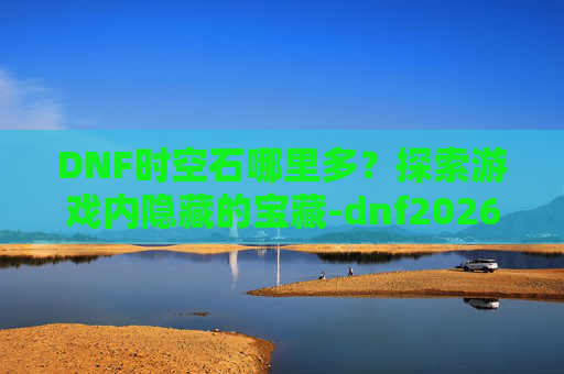 DNF时空石哪里多？探索游戏内隐藏的宝藏-dnf2026时空石的购买流程详解及注意事