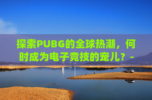 探索PUBG的全球热潮，何时成为电子竞技的宠儿？-pubg啥时候出的