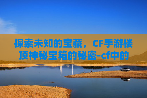 探索未知的宝藏，CF手游楼顶神秘宝箱的秘密-cf中的宝箱怎么获得