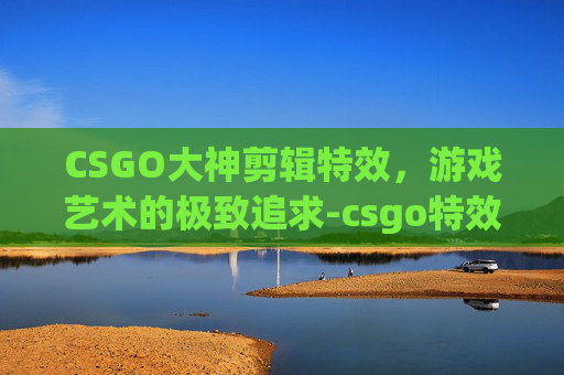 CSGO大神剪辑特效，游戏艺术的极致追求-csgo特效动画