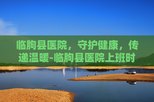 临朐县医院，守护健康，传递温暖-临朐县医院上班时间