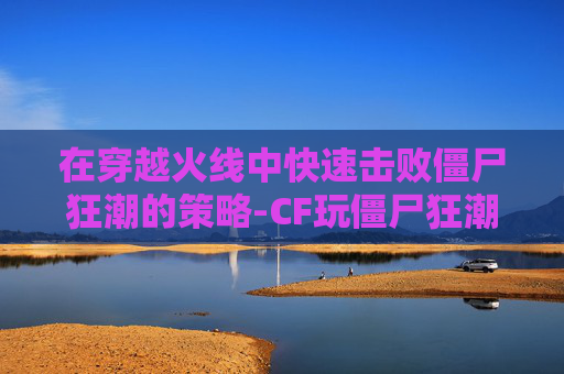 在穿越火线中快速击败僵尸狂潮的策略-CF玩僵尸狂潮什么武器好一点