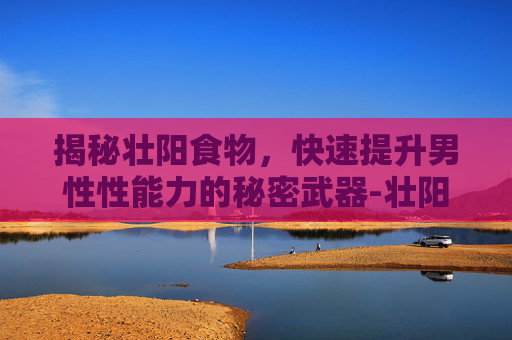 揭秘壮阳食物，快速提升男性性能力的秘密武器-壮阳吃什么补最快最好 食补
