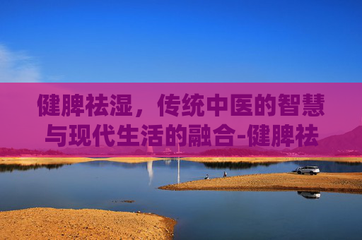 健脾祛湿，传统中医的智慧与现代生活的融合-健脾祛湿吃什么药效果最好