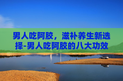 男人吃阿胶，滋补养生新选择-男人吃阿胶的八大功效