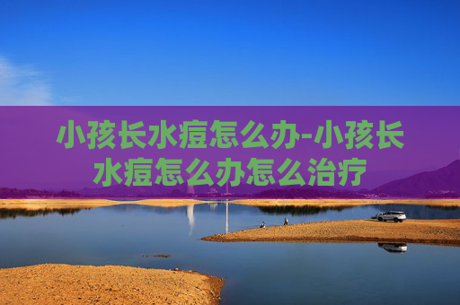 小孩长水痘怎么办-小孩长水痘怎么办怎么治疗