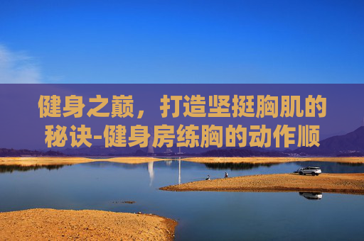 健身之巅，打造坚挺胸肌的秘诀-健身房练胸的动作顺序