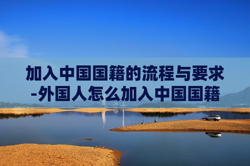加入中国国籍的流程与要求-外国人怎么加入中国国籍