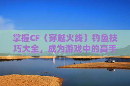 掌握CF（穿越火线）钓鱼技巧大全，成为游戏中的高手-cf钓鱼技巧大全最新