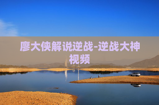 廖大侠解说逆战-逆战大神视频