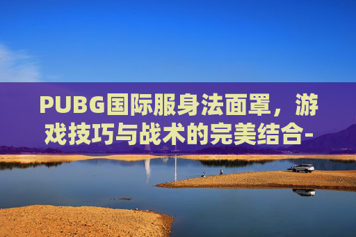 PUBG国际服身法面罩，游戏技巧与战术的完美结合-PUBG身法荣视频