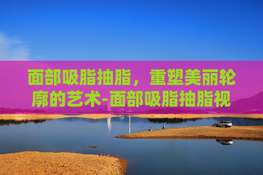 面部吸脂抽脂，重塑美丽轮廓的艺术-面部吸脂抽脂视频