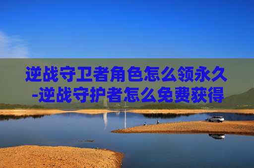 逆战守卫者角色怎么领永久-逆战守护者怎么免费获得