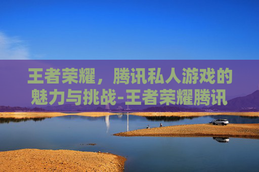 王者荣耀，腾讯私人游戏的魅力与挑战-王者荣耀腾讯私人游戏账号