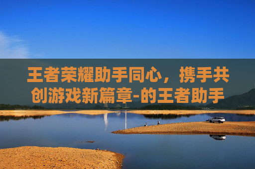 王者荣耀助手同心，携手共创游戏新篇章-的王者助手