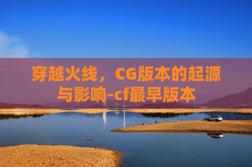 穿越火线，CG版本的起源与影响-cf最早版本