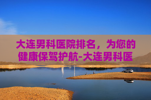 大连男科医院排名，为您的健康保驾护航-大连男科医院哪家好