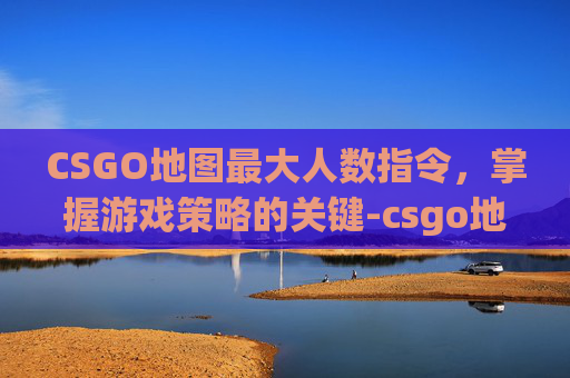 CSGO地图最大人数指令，掌握游戏策略的关键-csgo地图最大人数指令是多少