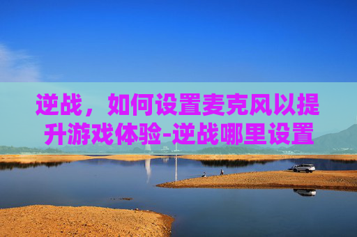 逆战，如何设置麦克风以提升游戏体验-逆战哪里设置麦克风模式
