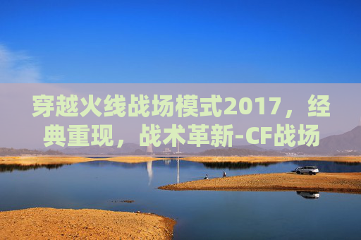 穿越火线战场模式2017，经典重现，战术革新-CF战场模式20级比1级高多少伤害