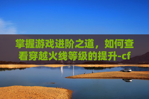 掌握游戏进阶之道，如何查看穿越火线等级的提升-cf如何查看等级的提升情况