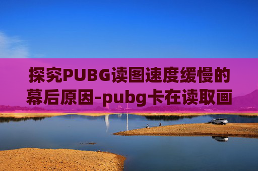 探究PUBG读图速度缓慢的幕后原因-pubg卡在读取画面