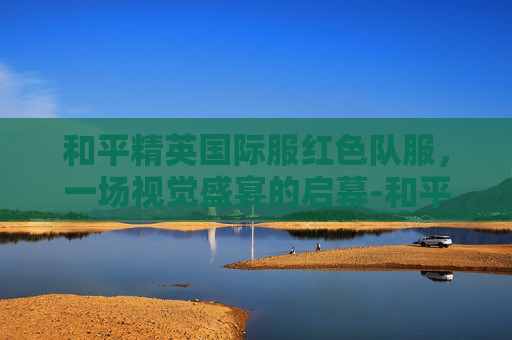 和平精英国际服红色队服，一场视觉盛宴的启幕-和平精英国际服红色队服是谁
