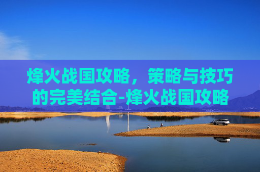 烽火战国攻略，策略与技巧的完美结合-烽火战国攻略论坛官网