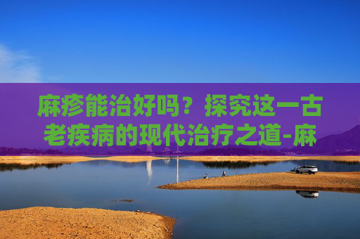 麻疹能治好吗？探究这一古老疾病的现代治疗之道-麻疹能治好吗?