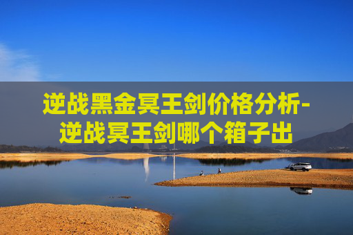 逆战黑金冥王剑价格分析-逆战冥王剑哪个箱子出
