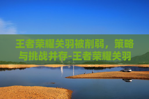 王者荣耀关羽被削弱，策略与挑战并存-王者荣耀关羽被削弱多少