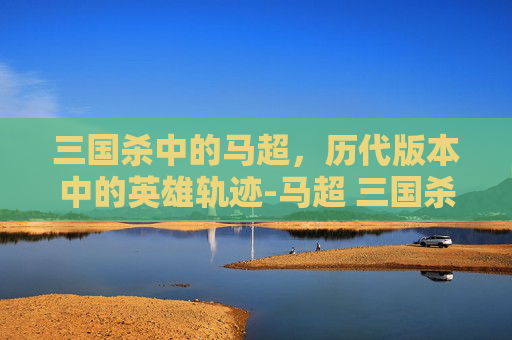 三国杀中的马超，历代版本中的英雄轨迹-马超 三国杀
