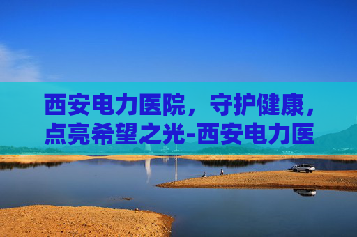 西安电力医院，守护健康，点亮希望之光-西安电力医院是几级医院