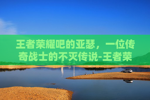 王者荣耀吧的亚瑟，一位传奇战士的不灭传说-王者荣耀的亚瑟