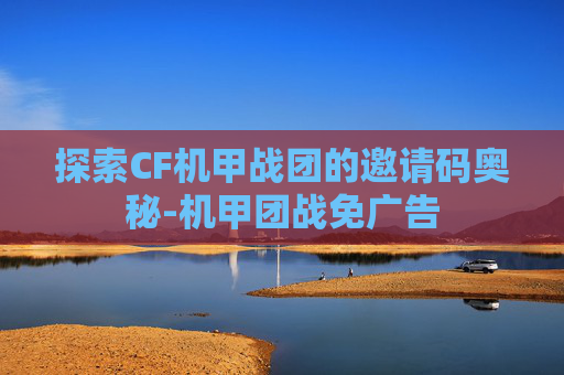 探索CF机甲战团的邀请码奥秘-机甲团战免广告