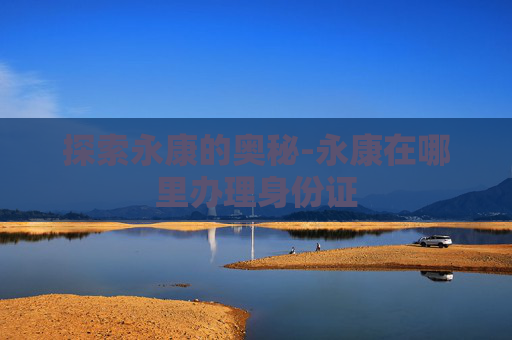 探索永康的奥秘-永康在哪里办理身份证