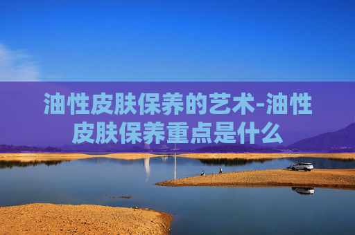 油性皮肤保养的艺术-油性皮肤保养重点是什么