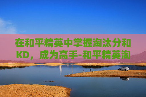 在和平精英中掌握淘汰分和KD，成为高手-和平精英淘汰分多少算高