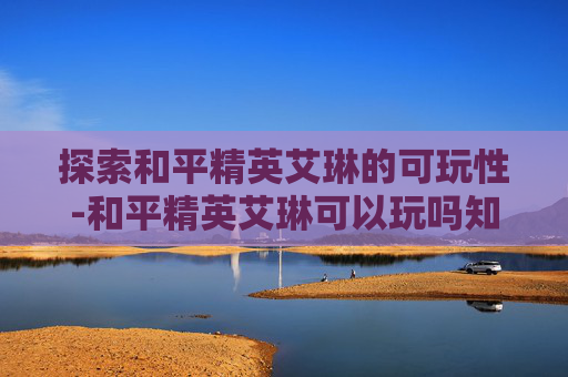 探索和平精英艾琳的可玩性-和平精英艾琳可以玩吗知乎