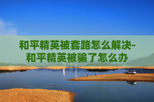 和平精英被套路怎么解决-和平精英被骗了怎么办