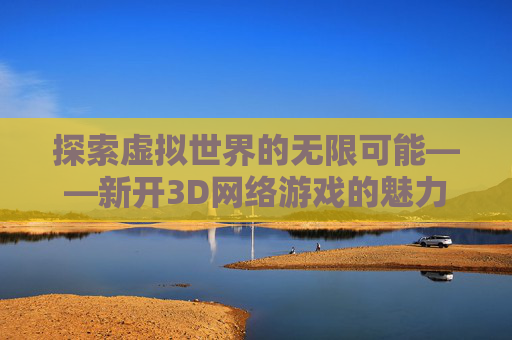 探索虚拟世界的无限可能——新开3D网络游戏的魅力与挑战-新开3d网络游戏排行榜
