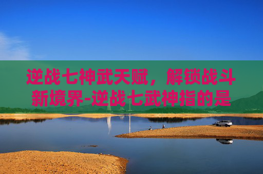 逆战七神武天赋，解锁战斗新境界-逆战七武神指的是哪些东西