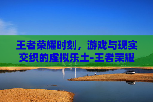 王者荣耀时刻，游戏与现实交织的虚拟乐土-王者荣耀时刻怎么关闭