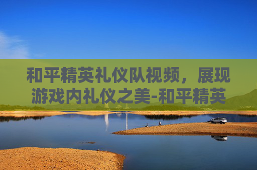和平精英礼仪队视频，展现游戏内礼仪之美-和平精英礼仪队视频在哪看