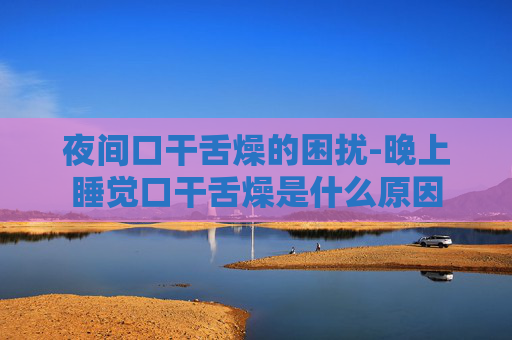 夜间口干舌燥的困扰-晚上睡觉口干舌燥是什么原因