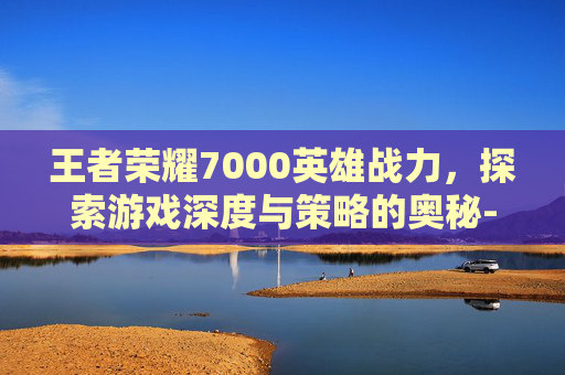 王者荣耀7000英雄战力，探索游戏深度与策略的奥秘-王者荣耀英雄战力7000算强吗