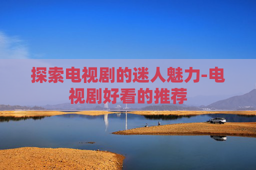 探索电视剧的迷人魅力-电视剧好看的推荐
