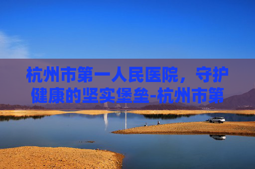 杭州市第一人民医院，守护健康的坚实堡垒-杭州市第一人民医院湖滨院区