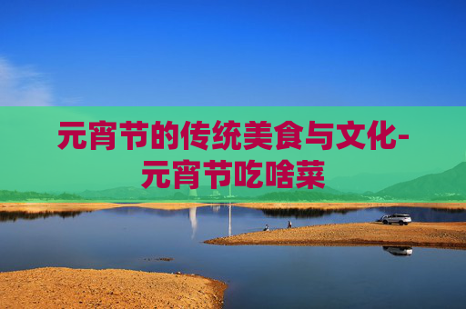 元宵节的传统美食与文化-元宵节吃啥菜